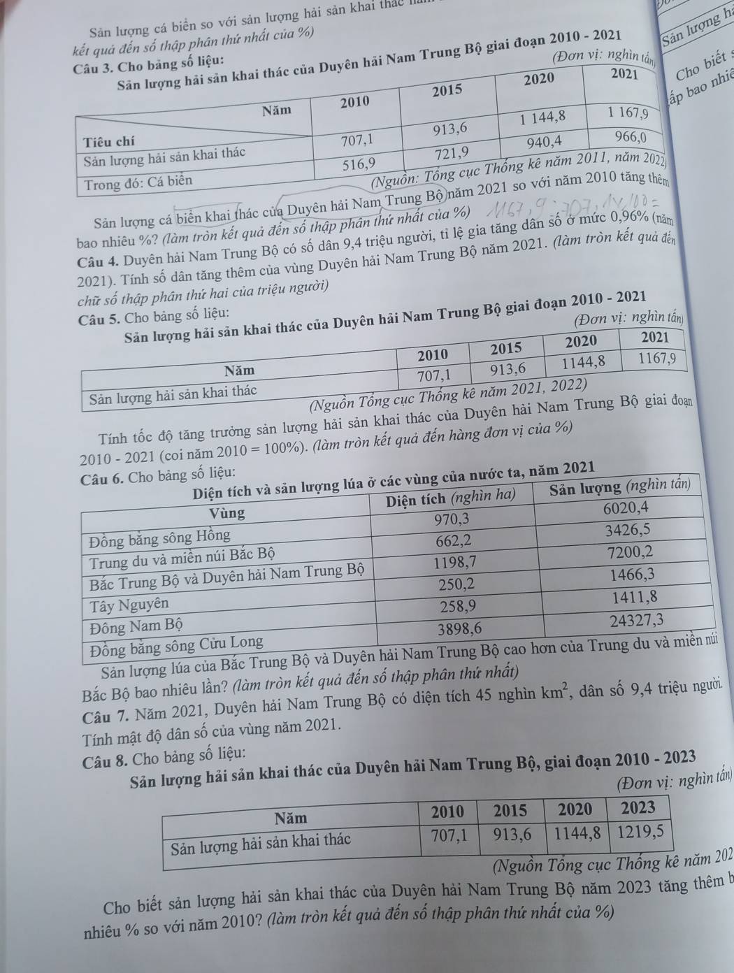 Sản lượng cá biển so với sản lượng hải sản khai thác h 
D 
kết quả đến số thập phân thứ nhất của %) 
am Trung Bộ giai đoạn 2010 - 2021 Sản lượng h 
(Đơn vị: nghìn tầ 
iết : 
nhi 
Sản lượng cá biển khai thác của Duyên hải Nam 
bao nhiêu %? (làm tròn kết quả đến số thập phân thứ nhất của %) 
Câu 4. Duyên hải Nam Trung Bộ có số dân 9, 4 triệu người, tỉ lệ gia tăng dân số ở mức 0,96% (năm 
2021). Tính số dân tăng thêm của vùng Duyên hải Nam Trung Bộ năm 2021. (làm tròn kết quả đến 
chữ số thập phân thứ hai của triệu người) 
Câu 5. Cho bảng số liệu: 
ên hải Nam Trung Bộ giai đoạn 2010 - 2021 
Đơn vị: nghìn tấn) 
Tính tốc độ tăng trưởng sản lượng hải sản khai thác của Duyên h 
2010 - 2021 (coi năm 2010=100% ). (làm tròn kết quả đến hàng đơn vị của %) 
Sản lượng lúa của 
Bắc Bộ bao nhiêu lần? (làm tròn kết quả đến số thập phân thứ nhất) 
Câu 7. Năm 2021, Duyên hải Nam Trung Bộ có diện tích 45 nghìn km^2 , dân số 9, 4 triệu người. 
Tính mật độ dân số của vùng năm 2021. 
Câu 8. Cho bảng số liệu: 
Sản lượng hải sản khai thác của Duyên hải Nam Trung Bộ, giai đoạn 2010 - 2023 
(Đơn vị: nghìn tấn) 
202 
Cho biết sản lượng hải sản khai thác của Duyên hải Nam Trung Bộ năm 2023 tăng thêm b 
nhiêu % so với năm 2010? (làm tròn kết quả đến số thập phân thứ nhất của %)