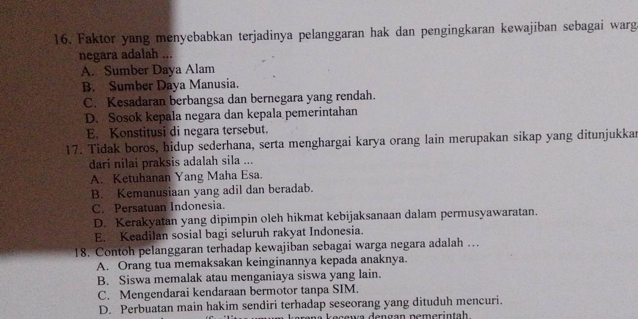 Faktor yang menyebabkan terjadinya pelanggaran hak dan pengingkaran kewajiban sebagai warg
negara adalah ...
A. Sumber Daya Alam
B. Sumber Daya Manusia.
C. Kesadaran berbangsa dan bernegara yang rendah.
D. Sosok kepala negara dan kepala pemerintahan
E. Konstitusi di negara tersebut.
17. Tidak boros, hidup sederhana, serta menghargai karya orang lain merupakan sikap yang ditunjukkar
dari nilai praksis adalah sila ...
A. Ketuhanan Yang Maha Esa.
B. Kemanusiaan yang adil dan beradab.
C. Persatuan Indonesia.
D. Kerakyatan yang dipimpin oleh hikmat kebijaksanaan dalam permusyawaratan.
E. Keadilan sosial bagi seluruh rakyat Indonesia.
18. Contoh pelanggaran terhadap kewajiban sebagai warga negara adalah …
A. Orang tua memaksakan keinginannya kepada anaknya.
B. Siswa memalak atau menganiaya siswa yang lain.
C. Mengendarai kendaraan bermotor tanpa SIM.
D. Perbuatan main hakim sendiri terhadap seseorang yang dituduh mencuri.
ew a de ngan pemerin tah