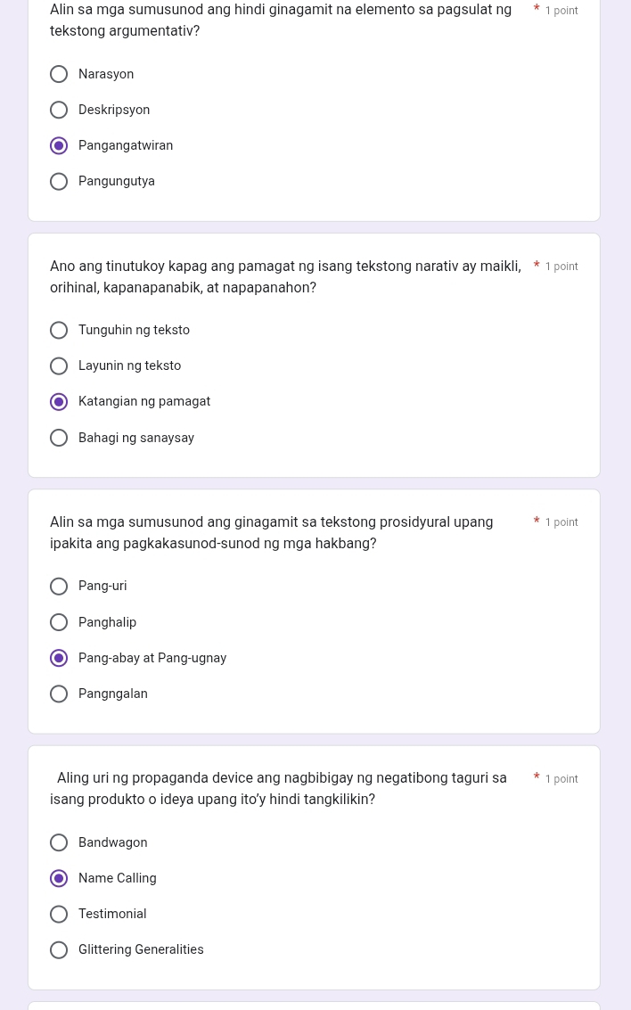 Alin sa mga sumusunod ang hindi ginagamit na elemento sa pagsulat ng 1 point
tekstong argumentativ?
Narasyon
Deskripsyon
Pangangatwiran
Pangungutya
Ano ang tinutukoy kapag ang pamagat ng isang tekstong narativ ay maikli, 1 point
orihinal, kapanapanabik, at napapanahon?
Tunguhin ng teksto
Layunin ng teksto
Katangian ng pamagat
Bahagi ng sanaysay
Alin sa mga sumusunod ang ginagamit sa tekstong prosidyural upang 1 point
ipakita ang pagkakasunod-sunod ng mga hakbang?
Pang-uri
Panghalip
Pang-abay at Pang-ugnay
Pangngalan
Aling uri ng propaganda device ang nagbibigay ng negatibong taguri sa 1 point
isang produkto o ideya upang ito'y hindi tangkilikin?
Bandwagon
Name Calling
Testimonial
Glittering Generalities