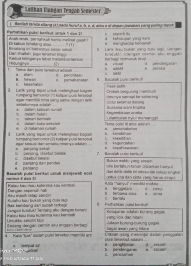 Latihan Ulangan Tengah Semester
l. Berilah tanda silang (x) pada huruf a, b, c, d, atau e di depan jawaban yang paling tepat!
Perhatikan puisi berikut untuk 1 dan 2! c. seperti itu
Anak-anak, pernahkah kamu melihat gajah? d. kehidupan yang kers
Di kebun binatang atau _? (1) e. menghadap kebawah
Binatang ini badannya besar sekali 5. Larik /kau bukan yang dulu lagi/, /Jangan
Dan lihatlah, juga teramat tinggi tunduk!/, /dengan cermin aku enggan
Kedua telinganya lebar melambai-lambai berbagi/ termasuk imaji_
Hidungnya _(2) a. visual d. pendengaran
1. Tema dari puisi tersebut adalah b. adiktif e peraba
a alam d. percintaan c. taktil
B hewan e. persahabatan 6. Bacalah puisi berikut!
c. kesehatan Pasir putih
2. Larik yang tepat untuk melengkapi bagian Ombak bergulung membuih
rumpang bernomor (1) kutipan puisi tersebut derunya samapi ke seberang
agar meriliki rima yang sama dengan larik Ucap selamat datang
sebelumnya adalah . . Suasana alam tropika
a. dalam sebuah rumah
b. dalam hutan Kegembiraan aneka
c. taman bermain Lelambaian nyiur memanggil
d. dalam buku sekolah Tema puisi di atas adalah ....
e. di halaman rumah a. persahabatan
3. Larik yang tepat untuk melengkapi bagian b. keindahan
rumpang bernomor (2) kutipan puisi tersebut c. kesedihan
agar sesuai dan senada rimanya adalah .... d. kegundahan
a. panjang sekali e. kepahlawanan
b. panjang, disebut belalai 7. Bacalah puisi berkut!
c. disebut belalai Bukan waktu yang sesaa!
d. panjang dan pendek bila bertahun-tahun dibiarkan hanyut
e. panjang
Bacalah puisi berikut untuk menjawab soal dan detik-detik ini terasa tak cukup singkat
nomor 4 dan 5! untuk cita dan cinta yang harus dirajut
Kata "hanyut" memiliki makna
Kalau kau mau kuterima kau kembali a. tenggelam d. pergi
Dengan sepenuh hati b. terbawa arus
Aku masih tetap sendiri e sima
Kutahu kau bukan yang dulu iagi c. berialu
Bak kembang sari sudah terbagi 8. Perhatikan puisi berikut!
Jangan tunduk! Tentang aku dengan berani Kelaparan adalah burung gagak
Kalau kau mau kuterima kau kembali yang licik dan hitam
Untukku sendiri tapi
Sedang dengan cermin aku enggan berbagi Jutaan burung-burung gagak
Kana Ckni Aevar bagai awan yang hitam
4. Kata "bak" dalam puisi tersebut memiliki arti Citraan yang menonjol dalam penggalan
_
puisi tersebut adalah .,,,
a. tempat air a. penglihatan d rasaan
vo  Y0Z aka b. pendengaran e. rabaan
c. penciuman
Feb 2025 11.55