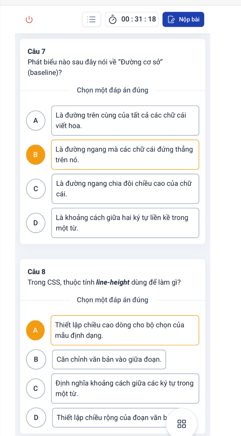 00:31:18 Nộp bài
Câu 7
Phát biểu nào sau đây nói về “Đường cơ sở”
(baseline)?
Chọn một đáp án đúng
Là đường trên cùng của tất cả các chữ cái
A viết hoa.
Là đường ngang mà các chữ cái đứng thẳng
B
trên nó.
Là đường ngang chia đôi chiều cao của chữ
C
cái.
Là khoảng cách giữa hai ký tự liền kề trong
D một từ.
Câu 8
Trong CSS, thuộc tính line-height dùng để làm gì?
Chọn một đáp án đúng
Thiết lập chiều cao dòng cho bộ chọn của
A
mẫu định dạng.
B Căn chỉnh văn bản vào giữa đoạn.
Định nghĩa khoảng cách giữa các ký tự trong
C
một từ.
D Thiết lập chiều rộng của đoạn văn b
88