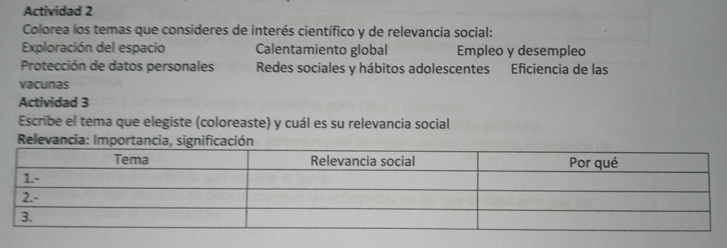 Actividad 2 
Colorea los temas que consideres de interés científico y de relevancia social: 
Exploración del espacio Calentamiento global Empleo y desempleo 
Protección de datos personales Redes sociales y hábitos adolescentes Eficiencia de las 
vacunas 
Actividad 3 
Escribe el tema que elegiste (coloreaste) y cuál es su relevancia social