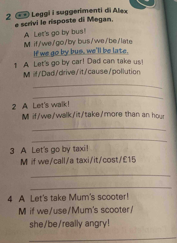 2 * * Leggi i suggerimenti di Alex 
e scrivi le risposte di Megan. 
A Let's go by bus! 
M. if/we/go/by bus/we/be/late 
If we go by bus, we'll be late. 
1 A Let's go by car! Dad can take us! 
M if/Dad/drive/it/cause/pollution 
_ 
_ 
2 A Let's walk! 
M if/we/walk/it/take/more than an hour
_ 
_ 
3 A Let's go by taxi! 
M if we/call/a taxi/it/cost/ £15
_ 
_ 
4 A Let's take Mum's scooter! 
M if we/use/Mum's scooter/ 
she/be/really angry! 
_