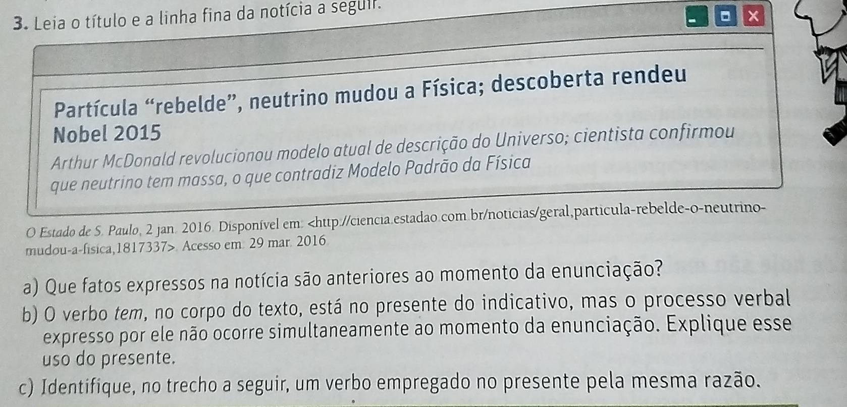 Leia o título e a linha fina da notícia a seguir. 
x 
Partícula “rebelde”, neutrino mudou a Física; descoberta rendeu 
Nobel 2015 
Arthur McDonald revolucionou modelo atual de descrição do Universo; cientista confirmou 
que neutrino tem massa, o que contradiz Modelo Padrão da Física 
O Estado de S. Paulo, 2 jan. 2016. Disponível em:. Acesso em. 29 mar. 2016 
a) Que fatos expressos na notícia são anteriores ao momento da enunciação? 
b) O verbo tem, no corpo do texto, está no presente do indicativo, mas o processo verbal 
expresso por ele não ocorre simultaneamente ao momento da enunciação. Explique esse 
uso do presente. 
c) Identifique, no trecho a seguir, um verbo empregado no presente pela mesma razão.