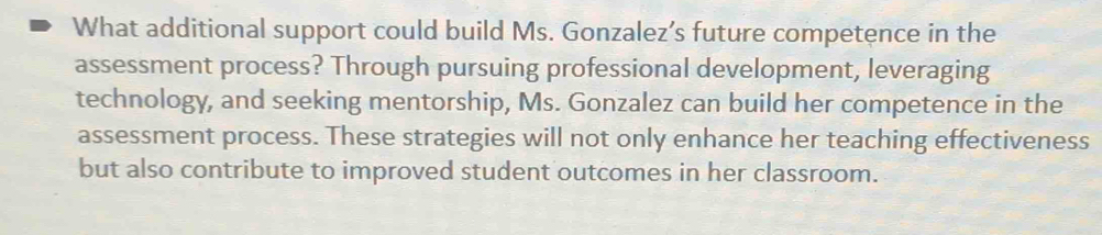 What additional support could build Ms. Gonzalez’s future competence in the 
assessment process? Through pursuing professional development, leveraging 
technology, and seeking mentorship, Ms. Gonzalez can build her competence in the 
assessment process. These strategies will not only enhance her teaching effectiveness 
but also contribute to improved student outcomes in her classroom.