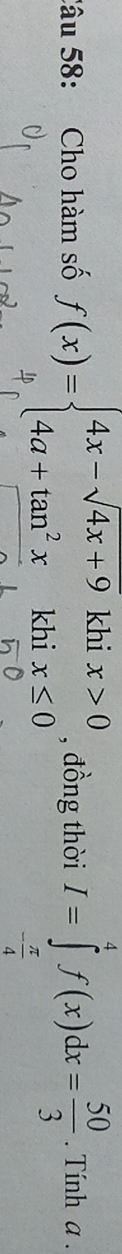 Cho hàm số , đồng thời I=∈tlimits _- π /4 ^4f(x)dx= 50/3 . Tính a.