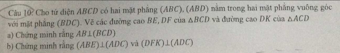 Cho tứ diện ABCD có hai mặt phẳng (ABC), (ABD) nằm trong hai mặt phăng vuông góc 
với mặt phẳng (BDC). Vẽ các đường cao BE, DF của △ BCD và đường cao DK của △ ACD
a) Chứng minh rằng AB⊥ (BCD)
b) Chứng minh rằng (ABE)⊥ (ADC) và (DFK)⊥ (ADC)