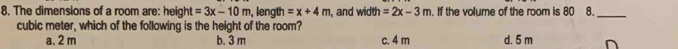 The dimensions of a room are: height =3x-10m , length =x+4m , and width =2x-3m. If the volume of the room is 80 8._ 
cubic meter, which of the following is the height of the room?
a. 2 m b. 3 m c. 4 m d. 5 m