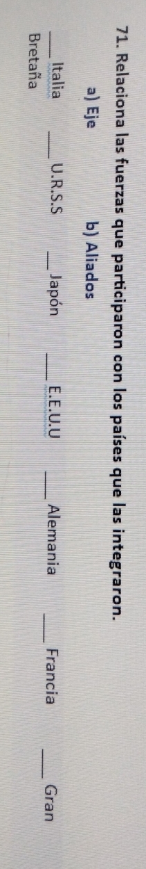 Relaciona las fuerzas que participaron con los países que las integraron.
a) Eje b) Aliados
_
_Italia _U.R.S.S _Japón _E.E.U.U _Alemania _Francia Gran
Bretaña