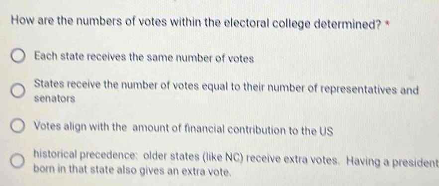 How are the numbers of votes within the electoral college determined? *
Each state receives the same number of votes
States receive the number of votes equal to their number of representatives and
senators
Votes align with the amount of financial contribution to the US
historical precedence: older states (like NC) receive extra votes. Having a president
born in that state also gives an extra vote.