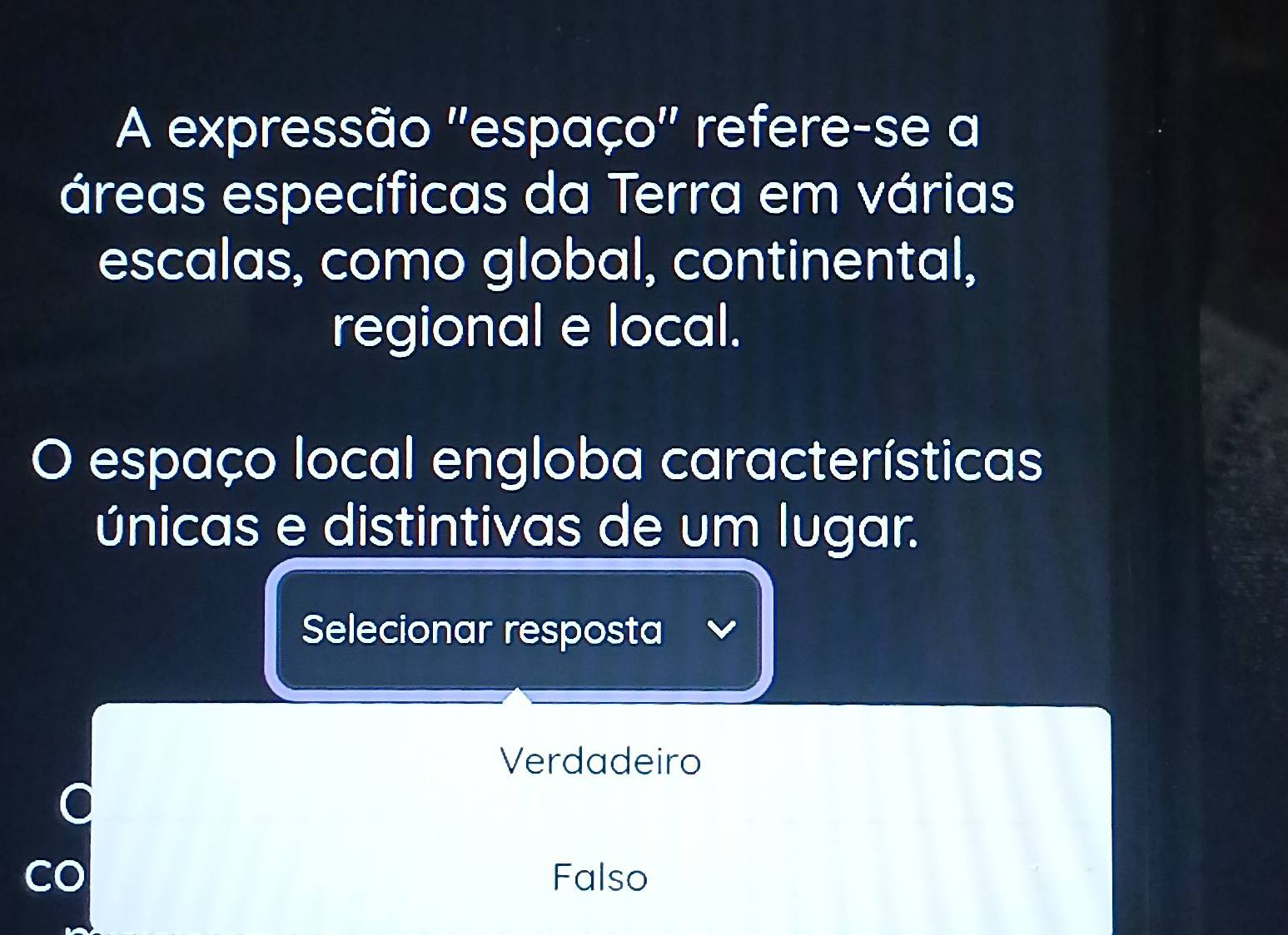 A expressão ''espaço'' refere-se a
áreas específicas da Terra em várias
escalas, como global, continental,
regional e local.
O espaço local engloba características
únicas e distintivas de um lugar.
Selecionar resposta
Verdadeiro
Falso