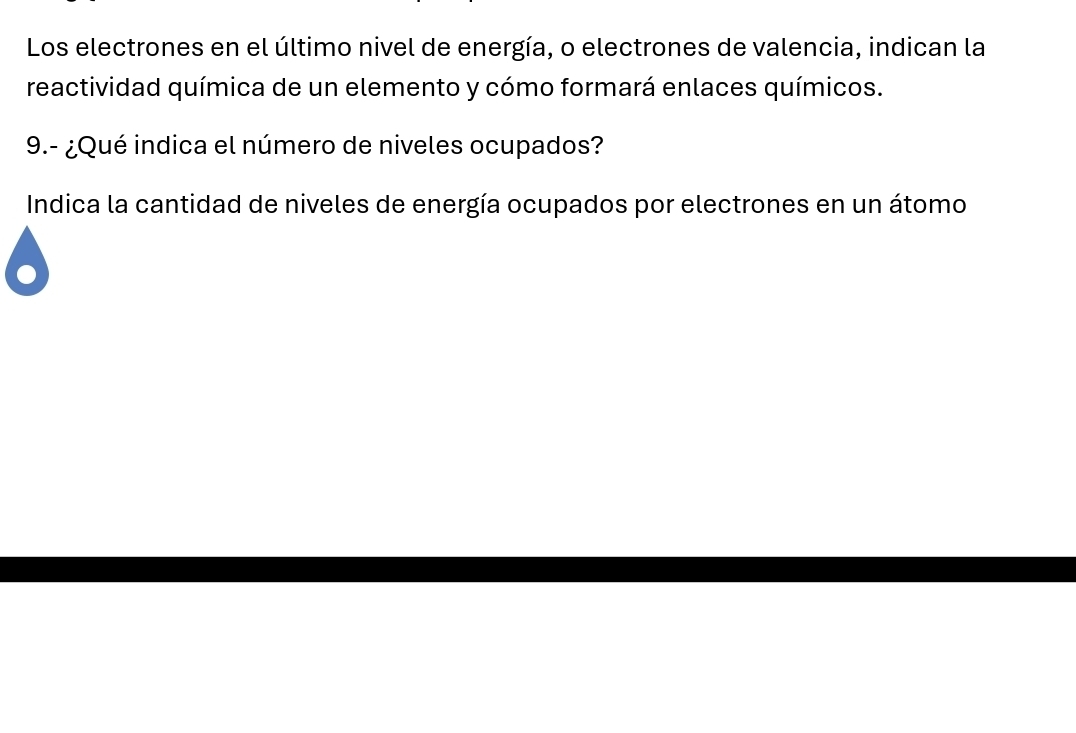 Los electrones en el último nivel de energía, o electrones de valencia, indican la 
reactividad química de un elemento y cómo formará enlaces químicos. 
9.- ¿Qué indica el número de niveles ocupados? 
Indica la cantidad de niveles de energía ocupados por electrones en un átomo