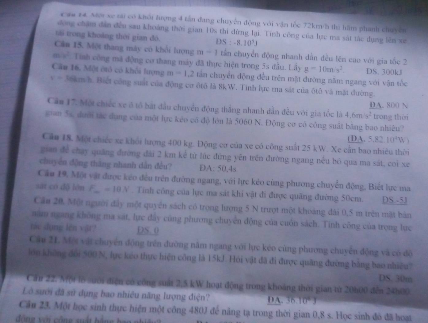 au 14: Mội xe tải có khối lượng 4 tần đang chuyển động với vận tốc 72km/h thì hãm phanh chuyên
động chặm dân đều sau khoảng thời gian 10s thi đừng lại. Tính công của lực ma sát tác dụng lên xe
tái trong khoảng thời gian đó.
DS:-8.10^5J
Cân 15. Một thang mày có khổi lượng m=1 tấn chuyển động nhanh dẫn đều lên cao với gia tốc 2
m/s^2 Tính công mả động cơ thang máy đã thực hiện trong 5s đầu. Lấy g=10m/s^2. DS. 300kJ
Câu 16, Một ôtỏ có khối lượng m=1,2 tấn chuyển động đều trên mặt đường nằm ngang với vận tốc
v=36km/h. Biết công suất của động cơ ôtô là 8kW. Tinh lực ma sát của ôtô và mặt đường.
DA. 800 N
Cầu 17. Một chiếc xe ở tổ bắt đầu chuyển động thắng nhanh dẫn đều với gia tốc là 4,6m/s^2 trong thời
gian 5s, dưới tác dụng của một lực kéo có độ lớn là 5060 N. Động cơ có công suất bằng bao nhiêu?
(DA. 5.82.10^4W
Cầu 18. Một chiếc xe khỏi lượng 400 kg. Động cơ của xe có công suất 25 kW. Xe cần bao nhiêu thời
gian để chạy quảng đường đài 2 km kể từ lúc đứng yên trên đường ngang nều bó qua ma sát, coi xe
chuyển động thắng nhanh dẫn đều? D A:50,4s
Cầu 19, Một vật được kéo đều trên đường ngang, với lực kéo cùng phương chuyển động, Biết lực ma
sát có độ lớn F_m=10N. Tính công của lực ma sát khi vật đi được quãng đường 50cm. DS.-5J
Cầu 20, Một người đây một quyền sách có trọng lượng 5 N trượt một khoảng đài 0,5 m trên mặt bản
năm ngang không ma sát, lực đây cùng phương chuyển động của cuôn sách. Tinh công của trọng lực
tác dụng lên vật? DS.0
Cầu 21. Một vật chuyên động trên đường năm ngang với lực kéo cùng phương chuyên động và có độ
lớn không đổi 500 N, lực kéo thực hiện công là 15kJ. Hỏi vật đã đi được quãng đường bằng bao nhiều?
DS. 30m
Căn 22. Một lồ sưới điện có công suất 2,5 kW hoạt động trong khoảng thời gian từ 20h00 đến 24h00.
Lò sưới đã sử dụng bao nhiêu năng lượng điện? DA. 36. 10°J
Cầu 23. Một học sinh thực hiện một công 480J để nâng tạ trong thời gian 0,8 s. Học sinh đô đã hoạt
đông với công suất bằng bạo phiêng