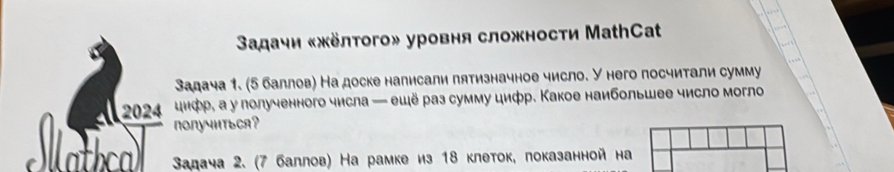 Вадачи «жёлтого» уровня сложности МаthCat 
Задача 1. (5 баллов) На доске налисали пятизначное число. У него посчитали сумму 
2024 цифр, а у лолученного числа — ешё раз сумму цифр. Какое наибольшее число могло 
nONучиTьCA? 
Iatal Задача 2. (7 баллов) На рамке из 18 клеток, показанной на