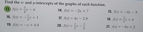 Find the x - and y-intercepts of the graphs of each function. 
⑬ f(x)= 3/4 x-6 14. f(x)=-2x+7 15. f(x)=-4x-8
16. f(x)=- 1/3 x+1 17. f(x)=4x-2.8 18. f(x)= 2/3 x+4
19. f(x)=-x+4.8 20. f(x)= 1/2 x- 3/4  21. f(x)=-8x+2