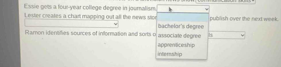 Essie gets a four-year college degree in journalism.
Lester creates a chart mapping out all the news stor publish over the next week.
bachelor's degree
Ramon identifies sources of information and sorts o associate degree Is
apprenticeship
internship