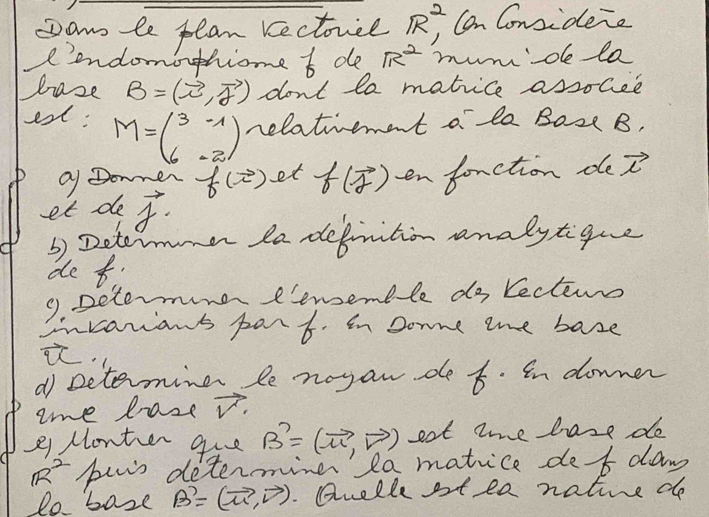 Dan le plan Kectorce R^2 Can Considene 
Iendomothiome f de R^2 mumde la 
haze B=(vector i,vector j) don't le matice assocee 
est: M=beginpmatrix 3&-1 6&-2endpmatrix nelatiement o la Boze B, 
Q Donner f(vector i) et f(vector f) en fonction de vector i
et de vector f. 
3) Determmer la defnition analytigue 
de t. 
9. Determine eenemble do lectems 
invarians part. in some the base 
i. 
d setermine le nogan de t. In downer 
ome lase vector V
21 Monter gue B'=(vector u,vector v) eat tme hase de
R^2 buis determine' la matice def daw 
lo base B'=(vector u,vector v). Qnelle st ea native do