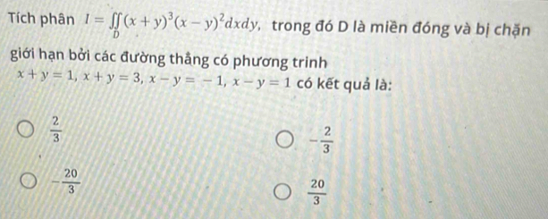 Tích phân I=∈tlimits _D(x+y)^3(x-y)^2dxdy , trong đó D là miền đóng và bị chặn
giới hạn bởi các đường thắng có phương trinh
x+y=1, x+y=3, x-y=-1, x-y=1 có kết quả là:
 2/3 
- 2/3 
- 20/3 
 20/3 