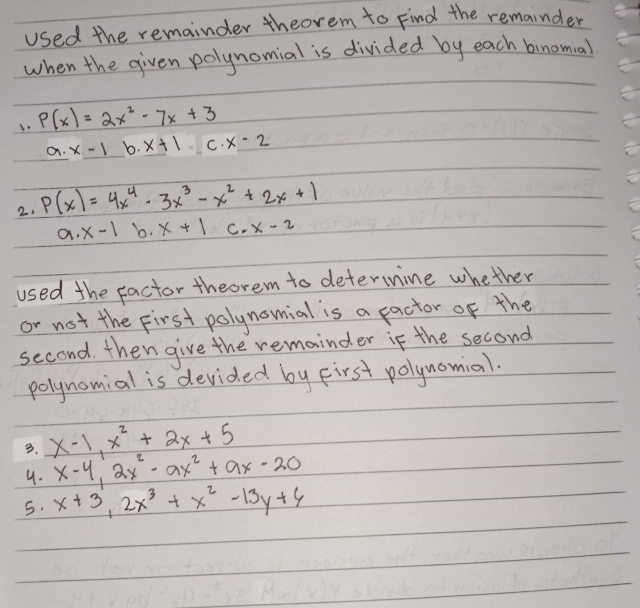 used the remainder theorem to Find the remainder
when the given polynomial is divided by each binomial
1. P(x)=2x^2-7x+3
C x· x-1 b. x+1 C. x-2
2. P(x)=4x^4-3x^3-x^2+2x+1
a· x-1 b, x+1 C. x-2
used the factor theorem to determine whether
or not the first polynomial is a pactor of the
second. then give the remainder if the second
polynomial is devided by First polynomial.
3. x-1, x^2+2x+5
9. x-4, 2x^2-ax^2+ax-20
5. x+3, 2x^3+x^2-13y+4