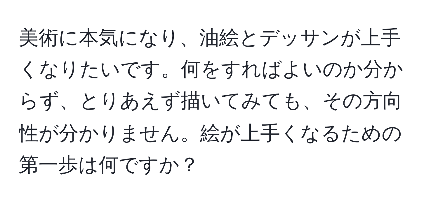 美術に本気になり、油絵とデッサンが上手くなりたいです。何をすればよいのか分からず、とりあえず描いてみても、その方向性が分かりません。絵が上手くなるための第一歩は何ですか？