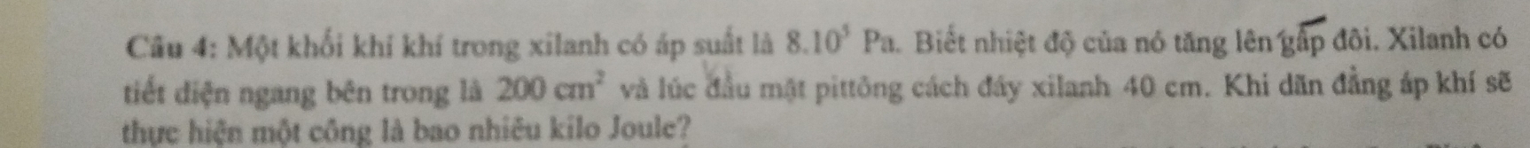 Cu 4: Một khối khí khí trong xilanh có áp suất là 8.10^5Pa. Biết nhiệt độ của nó tăng lên gấp đôi. Xilanh có 
tiết diện ngang bên trong là 200cm^2 và lúc đầu mật pittông cách đây xilanh 40 cm. Khi dãn đẳng áp khí sẽ 
thực hiện một công là bao nhiêu kilo Joule?