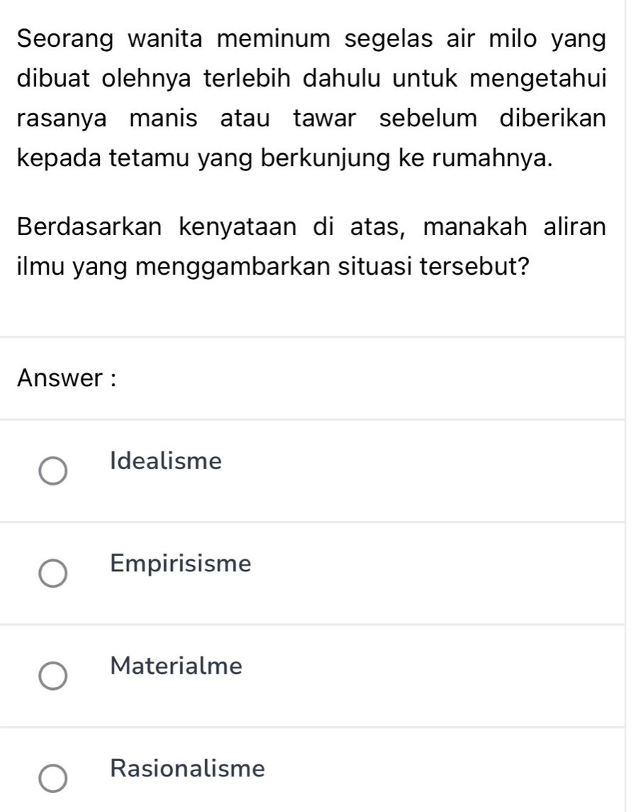 Seorang wanita meminum segelas air milo yang
dibuat olehnya terlebih dahulu untuk mengetahui
rasanya manis atau tawar sebelum diberikan
kepada tetamu yang berkunjung ke rumahnya.
Berdasarkan kenyataan di atas, manakah aliran
ilmu yang menggambarkan situasi tersebut?
Answer :
Idealisme
Empirisisme
Materialme
Rasionalisme