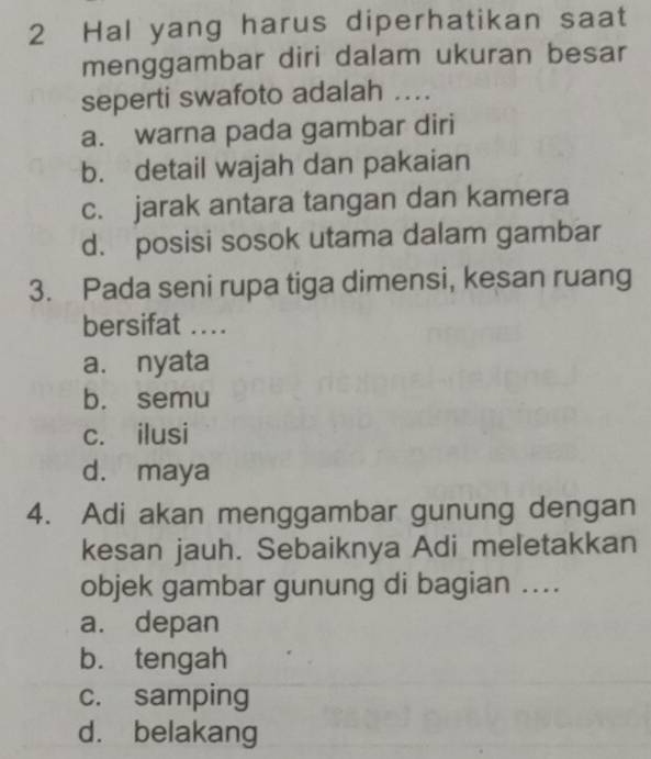 Hal yang harus diperhatikan saat
menggambar diri dalam ukuran besar
seperti swafoto adalah ...
a. warna pada gambar diri
b. detail wajah dan pakaian
c. jarak antara tangan dan kamera
d. posisi sosok utama dalam gambar
3. Pada seni rupa tiga dimensi, kesan ruang
bersifat ....
a. nyata
b. semu
c. ilusi
d. maya
4. Adi akan menggambar gunung dengan
kesan jauh. Sebaiknya Adi meletakkan
objek gambar gunung di bagian ....
a. depan
b. tengah
c. samping
d. belakang