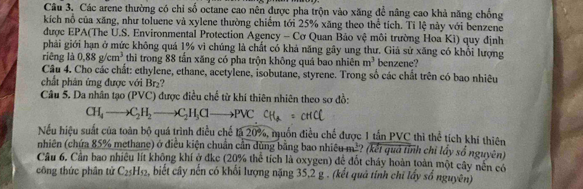 Các arene thường có chỉ số octane cao nên được pha trộn vào xăng đề nâng cao khả năng chống 
kích nổ của xăng, như toluene và xylene thường chiếm tới 25% xăng theo thể tích. Tỉ lệ này với benzene 
được EPA(The U.S. Environmental Protection Agency - Cơ Quan Bảo vệ môi trường Hoa Kì) quy định 
phải giới hạn ở mức không quá 1% vì chúng là chất có khả năng gây ung thư. Giả sử xăng có khối lượng 
riêng là 0,88g/cm^3 thì trong 88 tần xăng có pha trộn không quá bao nhiên m^3 benzene? 
Câu 4. Cho các chất: ethylene, ethane, acetylene, isobutane, styrene. Trong số các chất trên có bao nhiêu 
chất phản ứng được với Br_2
Câu 5. Da nhân tạo (PVC) được điều chế từ khí thiên nhiên theo sơ đồ:
CH_4to C_2H_2to C_2H_3Clto PVC
Nếu hiệu suất của toàn bộ quá trình điều chế là 20%, muốn điều chế được 1 tấn PVC thì thể tích khí thiên 
nhiên (chứa 85% methane) ở điều kiện chuẩn cần dùng bằng bao nhiêu m³? (kết quả tỉnh chỉ lấy số nguyên) 
Câu 6. Cần bao nhiều lít không khí ở đkc (20% thể tích là oxygen) để đốt cháy hoàn toàn một cây nền có 
công thức phân tử C_25H_52 , biết cây nến có khối lượng nặng 35, 2 g. (kết quả tính chi lấy số nguyên)