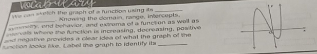 vocals 
We can sketch the graph of a function using its_ 
. Knowing the domain, range, intercepts, 
ynmetry, end behavior, and extrema of a function as well as 
tervals where the function is increasing, decreasing, positive 
and negative provides a clear idea of what the graph of the 
unction looks like. Label the graph to identify its_