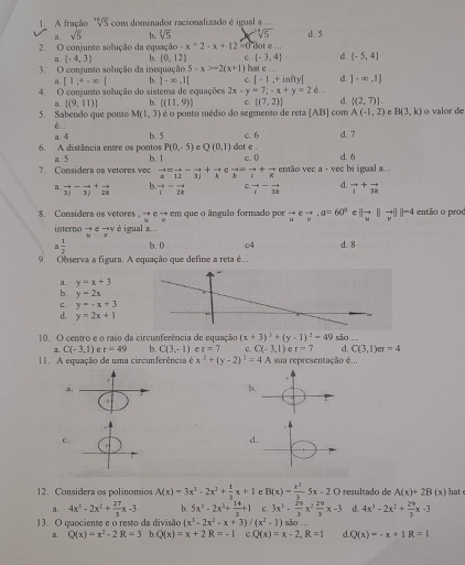 A fração sqrt[30](5) com dominador racionalizado é igual a ..
a. sqrt(5) b. sqrt[3](5) sqrt[4](5) d. 5
2. O coniunto solução da equação -x^(wedge)2-x+12=0 i dot e ...
n. (-4,3) b (0,12) c.  -3,4 d. (-5,4)
3. O conjunto solução da inequação 5· x>-2(x+1) hat e
a. [1,+∈fty | b ]-∈fty ,1| c. [-1,+infty[ d. ]-∈fty ,1]
4. O conjunto solução do sistema de equações 2x-y=7,-x+y=2d.
a.  (9,11) b. ((11,9)) c.  (7,2) d.  (2,7) .
5. Sabendo que ponto M(1,3) é o ponto médio do segmento de reta [AB] com A(-1,2) e B(3,k) o valor de
é...
a. 4 b. 5 c. 6 d. 7
6. A distância entre os pontos a. 5 b. 1 dot e . d. 6
P(0,-5) e Q(0,1) c. ()
?. Considera os vetores vec beginarrayr to  aendarray beginarrayr =frac 12-frac 3j vector b=vector i+vector k então vec a - vec bi igual a...
a. vector 3j-vector 3j+vector 2k b. vector c=vector 2k C. beginarrayr to - iendarray beginarrayr - 3kendarray d. vector i+vector 3k
8. Considera os vetores. vector uto  vector uvector v em que o ângulo formado por vector u∈ vector v,a=60° e |vector u| |vector v|||-4 então o proo
interno → e →v é igual a...
W
3 1/2  b.0 c4 d. 8
9. Observa a figura. A equação que define a reta é...
a. y=x+3
b. y=2x
C. y=-x+3
d. y=2x+1
10. O centro e o raio da circunferência de equação (x+3)^3+(y-1)^2=49 são ..
a C(-3,1) e r=49 b. C(3,-1) e r=7 c , C(-3,1) r=7 d. C(3,1)er=4
11. A equação de uma circunferência é x^2+(y-2)^2=4A sua representação é..,
,
a
h.
c.
d
12. Considera os polinomios A(x)=3x^3-2x^2+ 1/3 x+1 e B(x)= x^2/3 · 5x· 20 resultado de A(x)+2B(x) hat e
a. 4x^3-2x^2+ 27/3 x-3 b. 5x^5-2x^3+ 14/x +1 C. 3x^3- 20/3 x^2 29/3 x-3 d. 4x^3-2x^2+ 29/3 x-3
13. O quociente e o resto da divisão (x^3-2x^2-x+3)/(x^2-1) são .
a. Q(x)=x^2-2R=3 b. Q(x)=x+2R=-1 c. Q(x)=x-2,R=1 d. Q(x)=-x+1R=1