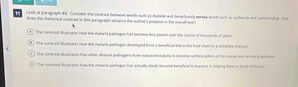 Look at paragraph #8. Consider the contrast between words such as humble and beneficently versus words such as ruthlessly and commanding. How
does the rhetorical contrast in this paragraph advance the author's purpose in the overall text?
A) The contrast illustrates how the malaria pathogen has become less potent over the course of thousands of years.
The contrast illustrates how the malaria pathogen developed from a beneficial link in the food chain to a complete menace.
c) The contrast illustrates how other disease pathogens have outpaced malaria in become ruthless killers of the human and animal population.
D) The contrast illustrates how the malaria pathogen has actually slowly become beneficial to humans in helping them to build immunity