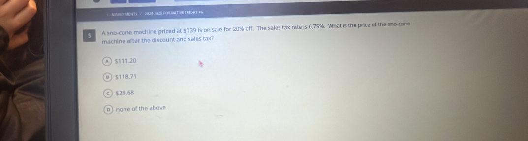 $139 is on sale for 20% off. The sales tax rate is 6.75%. What is the price of the sno-cone
machine after the discount and sales tax?
A $111.20
0 $118.71
ς) $29.68
p) none of the above