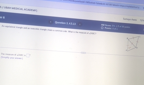 01455&questionid=2&fushed=false&cid=601851&back=https://mylabachool.p?
5 / UBAH MEDICAL ACADEMY) Sumayo Awes 11/1
W 6 Question 3, 4.5.13 HW Saare: 5%, 1 5 of 30 points
Paints: 0 of 1
An equilateral triangle and an isosceles triangle shave a commen side. What is the measure of ∠ ABC
The measure of ∠ ABC in
(Simplify your answer.] □^(□).