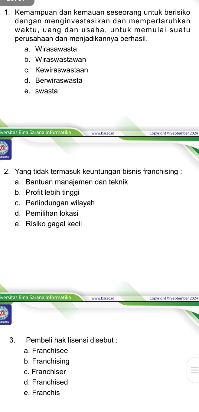 Kemampuan dan kemauan seseorang untuk berisiko
dengan menginvestasikan dan mempertaruhkan
waktu, uang dan usaha, untuk memulai suatu
perusahaan dan menjadikannya berhasil.
a. Wirasawasta
b. Wiraswastawan
c. Kewiraswastaan
d. Berwiraswasta
e.swasta
iversitas Bina Sarana Informatika www.bsi.ac.id Copyright © September 2024
ITAS
2. Yang tidak termasuk keuntungan bisnis franchising :
a. Bantuan manajemen dan teknik
b. Profit lebih tinggi
c. Perlindungan wilayah
d. Pemilihan lokasi
e. Risiko gagal kecil
iversitas Bina Sarana Informatika www.bsi.ac.id Copyright © September 2024
RSITAS
3. Pembeli hak lisensi disebut :
a. Franchisee
b. Franchising
c. Franchiser
d. Franchised
e. Franchis