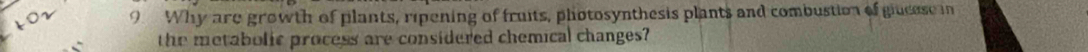 Why are growth of plants, ripening of fruits, photosynthesis plants and combustion of giucese in 
the metabolic process are considered chemical changes?
