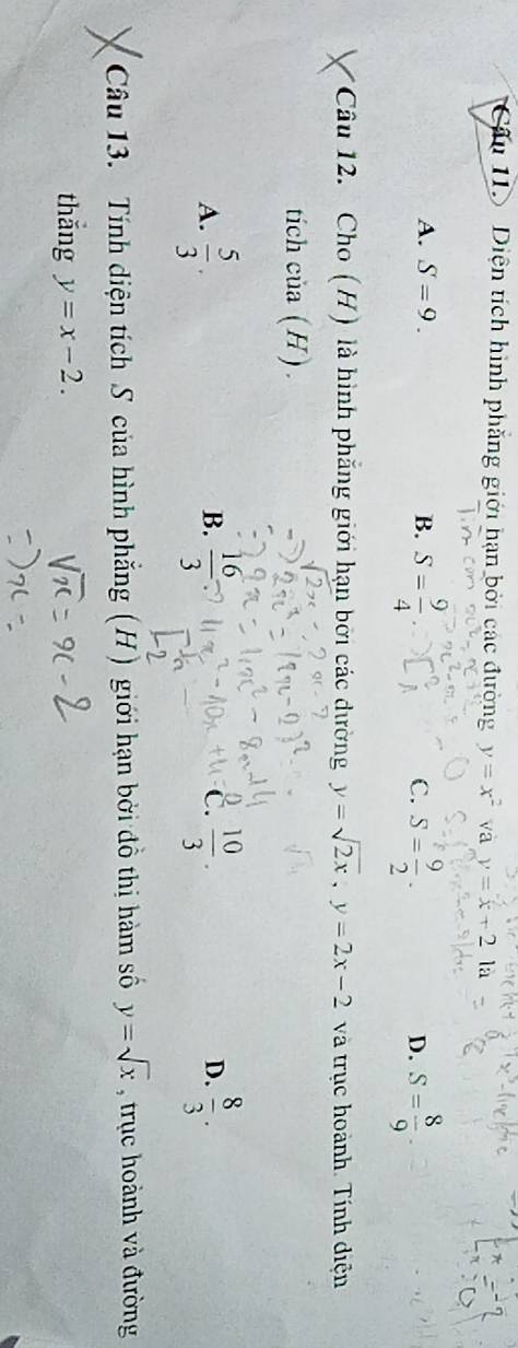 Diện tích hình phẳng giới hạn bởi các đường y=x^2 va y=x+2 là
A. S=9. B. S= 9/4 . C. S= 9/2 . D. S= 8/9 . 
Câu 12. Cho (H) là hình phẳng giới hạn bởi các dường y=sqrt(2x), y=2x-2 và trục hoành. Tính diện
tich cia(H)
C.
A.  5/3 .  16/3   10/3 . D.  8/3 . 
B.
Câu 13. Tính diện tích S của hình phẳng (H) giới hạn bởi đồ thị hàm số y=sqrt(x) , trục hoành và đường
thǎng y=x-2.