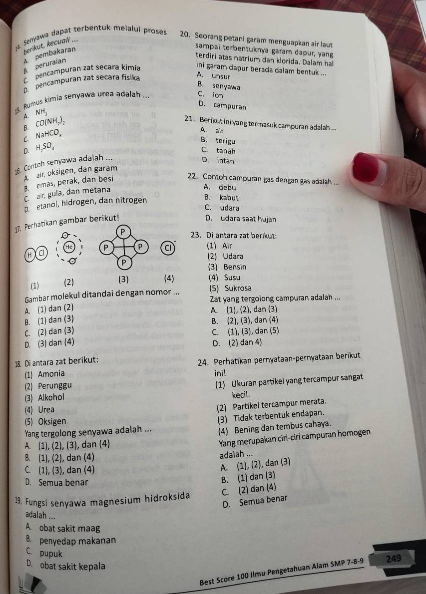 Senyawa dapat terbentuk melalui proses 20. Seorang petani garam menguapkan air laut
berikut, kecuali ...
B peruraian A. pembakaran
sampai terbentuknya garam dapur, yang
terdiri atas natrium dan klorida. Dalam hal
C pencampuran zat secara kimia
ini garam dapur berada dalam bentuk ...
D. pencampuran zat secara fisika
A. unsur
B. senyawa
15 Rumus kimia senyawa urea adalah ...
C. ion
D. campuran
NH_3
A. CO(NH_2)_2
21. Berikut ini yang termasuk campuran adalah ...
A. air
B B. terigu
C. NaHCO_3
D. H_2SO_4
C. tanah
16. Contoh senyawa adalah ...
D. intan
A. air, oksigen, dan garam
B. emas, perak, dan besi
22. Contoh campuran gas dengan gas adalah ...
C. air, gula, dan metana
A. debu
D. etanol, hidrogen, dan nitrogen
B. kabut
C. udara
17. Perhatikan gambar berikut!
D. udara saat hujan
P
23. Di antara zat berikut:
He P P C (1) Air
H c (2) Udara
P
(3) Bensin
(1) (2) (3) (4) (4) Susu
Gambar molekul ditandai dengan nomor ... (5) Sukrosa
Zat yang tergolong campuran adalah ...
A. (1) dan (2)
A. (1), (2), dan (3)
B. (1) dan (3) B. (2), (3), dan (4)
C. (2) dan (3) C. (1), (3), dan (5)
D. (3) dan (4) D. (2) dan 4)
18. Di antara zat berikut:
(1) Amonia 24. Perhatikan pernyataan-pernyataan berikut
ini!
(2) Perunggu
(3) Alkohol (1) Ukuran partikel yang tercampur sangat
(4) Urea kecil.
(2) Partikel tercampur merata.
(5) Oksigen
(3) Tidak terbentuk endapan.
Yang tergolong senyawa adalah ...
(4) Bening dan tembus cahaya.
A. (1), (2), (3), dan (4)
Yang merupakan ciri-ciri campuran homogen
B. (1), (2), dan (4)
adalah ...
C. (1), (3), dan (4)
A. (1), (2), dan (3)
D. Semua benar
B. (1) dan (3)
19. Fungsi senyawa magnesium hidroksida C. (2) dan (4)
D. Semua benar
adalah ...
A. obat sakit maag
B. penyedap makanan
C. pupuk
D. obat sakit kepala
Best Score 100 Ilmu Pengetahuan Alam SMP 7-8-9 249