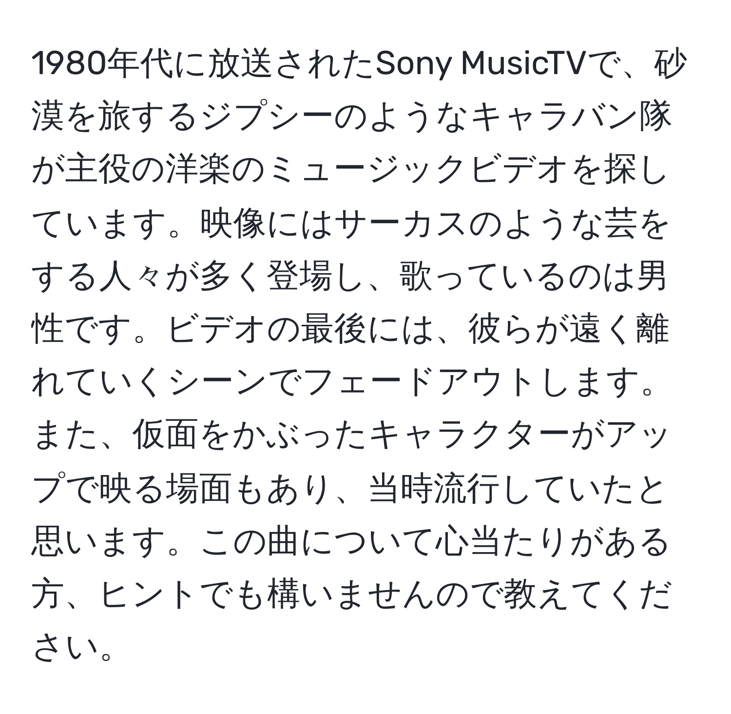 1980年代に放送されたSony MusicTVで、砂漠を旅するジプシーのようなキャラバン隊が主役の洋楽のミュージックビデオを探しています。映像にはサーカスのような芸をする人々が多く登場し、歌っているのは男性です。ビデオの最後には、彼らが遠く離れていくシーンでフェードアウトします。また、仮面をかぶったキャラクターがアップで映る場面もあり、当時流行していたと思います。この曲について心当たりがある方、ヒントでも構いませんので教えてください。