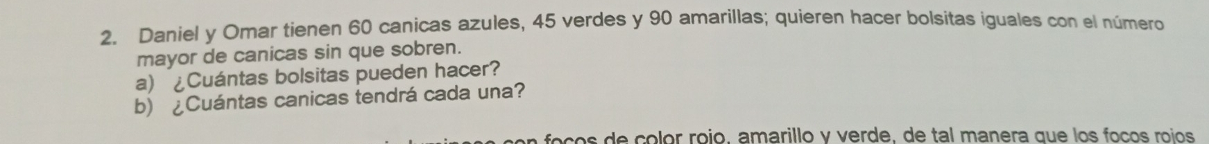 Daniel y Omar tienen 60 canicas azules, 45 verdes y 90 amarillas; quieren hacer bolsitas iguales con el número 
mayor de canicas sin que sobren. 
a) ¿Cuántas bolsitas pueden hacer? 
b) ¿Cuántas canicas tendrá cada una? 
foços de colór rojo, amarillo y verde, de tal manera que los foços roíos