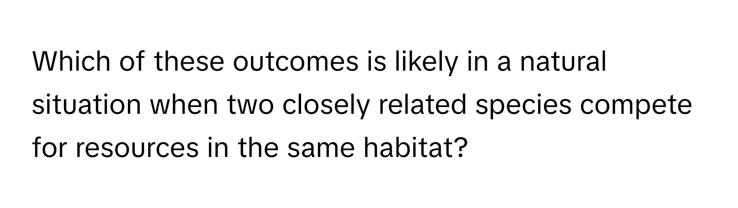 Which of these outcomes is likely in a natural situation when two closely related species compete for resources in the same habitat?