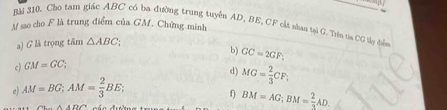 sao cho F là trung điểm của GM. Chứng minh Bài 310. Cho tam giác ABC có ba đường trung tuyến AD, BE, CF cật nhau tại G. Trên tia CG lấy điểm 
) G là trọng tâm △ ABC; 
b) GC=2GF; 
c) GM=GC; 
d) MG= 2/3 CF; 
e) AM=BG; AM= 2/3 BE; 
f) BM=AG; BM= 2/3 AD.
ABC