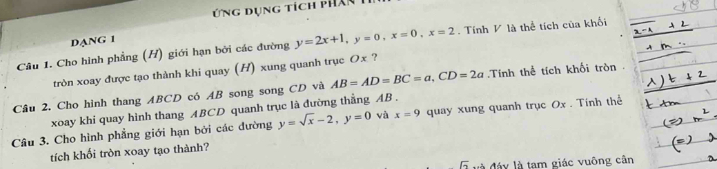 Ứng dụng tích phân 
DANG 1 
Câu 1. Cho hình phẳng (H) giới hạn bởi các đường y=2x+1, y=0, x=0, x=2. Tính V là thể tích của khối 
tròn xoay được tạo thành khi quay (H) xung quanh trục Ox ? 
Câu 2. Cho hình thang ABCD có AB song song CD và AB=AD=BC=a, CD=2a Tính thể tích khối tròn 
xoay khi quay hình thang ABCD quanh trục là đường thẳng AB. 
Câu 3. Cho hình phẳng giới hạn bởi các dường y=sqrt(x)-2, y=0 và x=9 quay xung quanh trục Ox. Tính thể 
tích khối tròn xoay tạo thành? 
và đáy là tam giác vuông cân