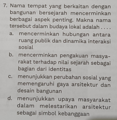 Nama tempat yang berkaitan dengan
bangunan bersejarah mencerminkan
berbagai aspek penting. Makna nama
tersebut dalam budaya lokal adalah . . . .
a. mencerminkan hubungan antara
ruang publik dan dinamika interaksi
sosial
b. mencerminkan pengakuan masya-
rakat terhadap nilai sejarah sebagai
bagian dari identitas
c. menunjukkan perubahan sosial yang
memengaruhi gaya arsitektur dan
desain bangunan
d. menunjukkan upaya masyarakat
dalam melestarikan arsitektur
sebagai simbol kebanggaan