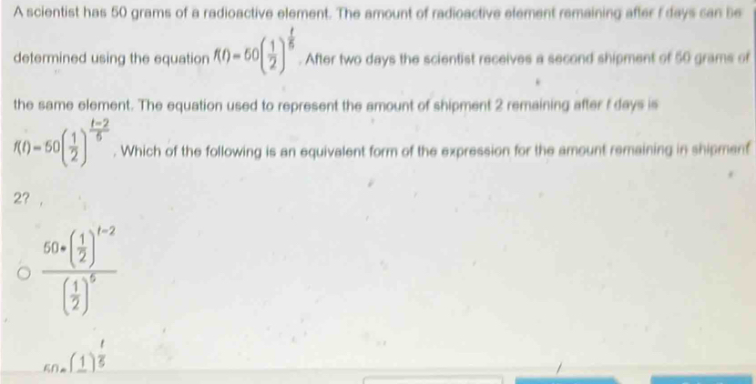 A scientist has 50 grams of a radioactive element. The amount of radioactive element remaining after f days can be
determined using the equation f(t)=60( 1/2 )^ t/5 . After two days the scientist receives a second shipment of 50 grams of
the same element. The equation used to represent the amount of shipment 2 remaining after f days is
f(t)=50( 1/2 )^ (t-2)/5 . Which of the following is an equivalent form of the expression for the amount remaining in shipment
2?
frac 60* ( 1/2 )^t-2( 1/2 )^5
_ (_ (1)(_ 1) 1/5 