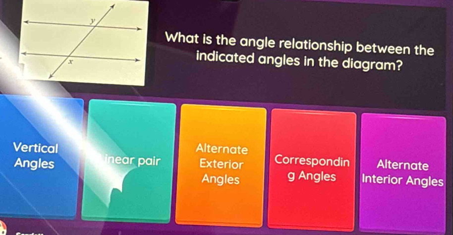 What is the angle relationship between the
indicated angles in the diagram?
Vertical Alternate
Angles inear pair Exterior Correspondin Alternate
Angles g Angles Interior Angles