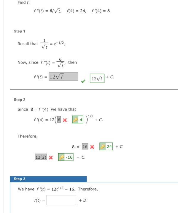 Find f.
f''(t)=6/sqrt(t), f(4)=24, f'(4)=8
Step 1 
Recall that  1/sqrt(t) =t^(-1/2). 
Now, since f''(t)= 6/sqrt(t)  , then
f'(t)=12sqrt(t) 12sqrt(t)+C. 
Step 2 
Since 8=f'(4) we have that
f'(4)=12(6* □ 4)^1/2+c. 
Therefore,
8= 16* 24+C
12(2)* -16=c. 
Step 3 
We have f'(t)=12t^(1/2)-16. Therefore,
f(t)=□ +D.