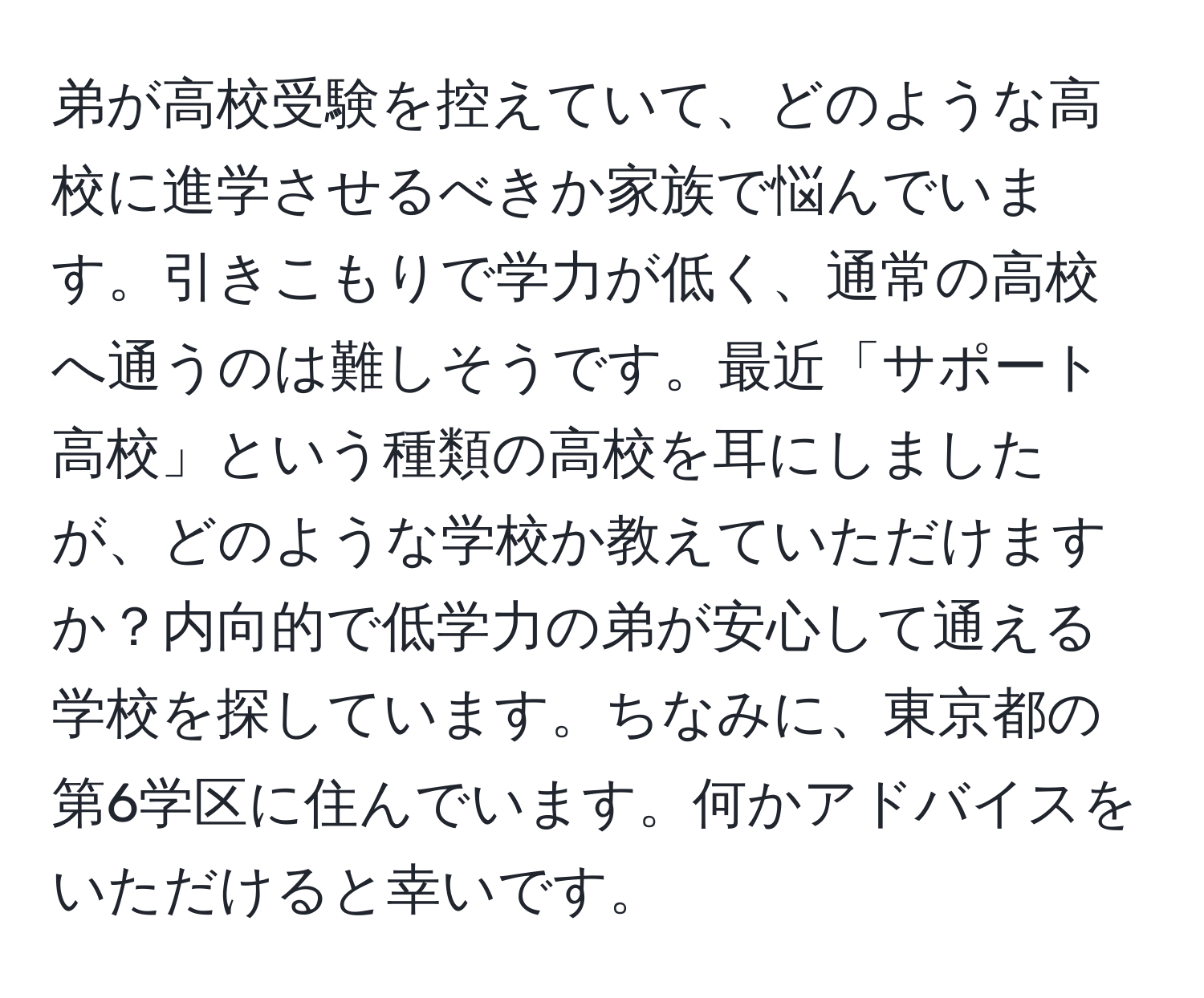 弟が高校受験を控えていて、どのような高校に進学させるべきか家族で悩んでいます。引きこもりで学力が低く、通常の高校へ通うのは難しそうです。最近「サポート高校」という種類の高校を耳にしましたが、どのような学校か教えていただけますか？内向的で低学力の弟が安心して通える学校を探しています。ちなみに、東京都の第6学区に住んでいます。何かアドバイスをいただけると幸いです。