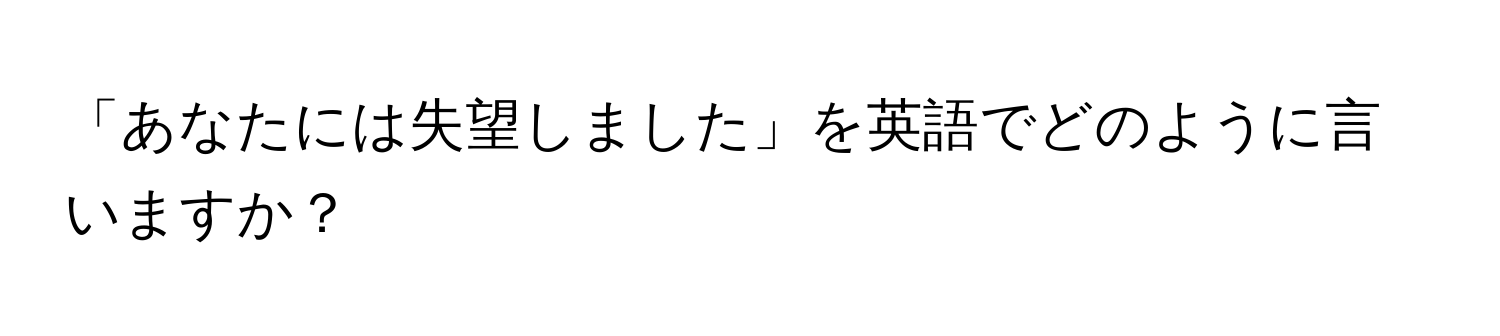 「あなたには失望しました」を英語でどのように言いますか？