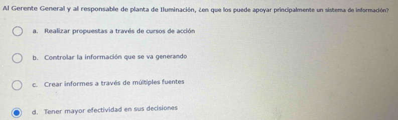 Al Gerente General y al responsable de planta de Iluminación, ¿en que los puede apoyar principalmente un sistema de información?
a. Realizar propuestas a través de cursos de acción
b. Controlar la información que se va generando
c. Crear informes a través de múltiples fuentes
d. Tener mayor efectividad en sus decisiones