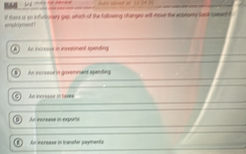 éo s n s 1 B 
If there is an inflationary gep, which of the tollowing changes will move the aconomy back towset t
mphé yen
An incresse in investment spending
u An increase in goverment spending
An increese in tazes
D An increase in exporte
a An increase in transfer payments